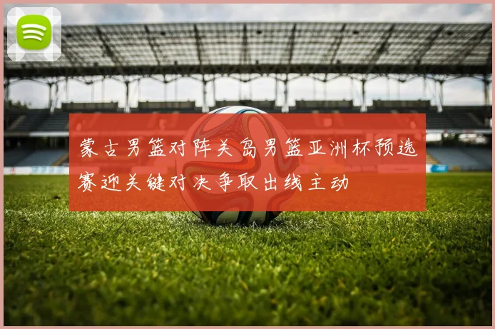 蒙古男篮对阵关岛男篮亚洲杯预选赛迎关键对决争取出线主动