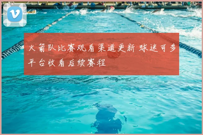 火箭队比赛观看渠道更新 球迷可多平台收看后续赛程