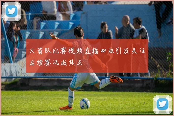 火箭队比赛视频直播回放引发关注后续赛况成焦点