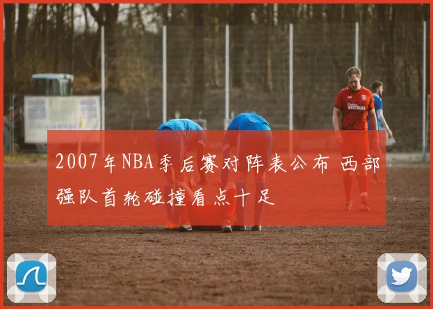 2007年NBA季后赛对阵表公布 西部强队首轮碰撞看点十足