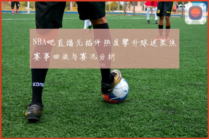 NBA吧直播无插件热度攀升球迷聚焦赛事回放与赛况分析