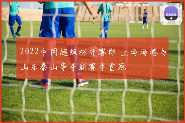 2022中国超级杯开赛即 上海海港与山东泰山争夺新赛季首冠