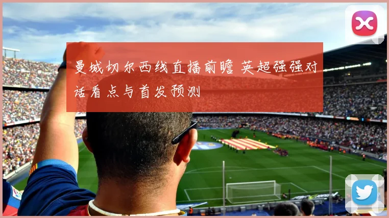 曼城切尔西线直播前瞻 英超强强对话看点与首发预测