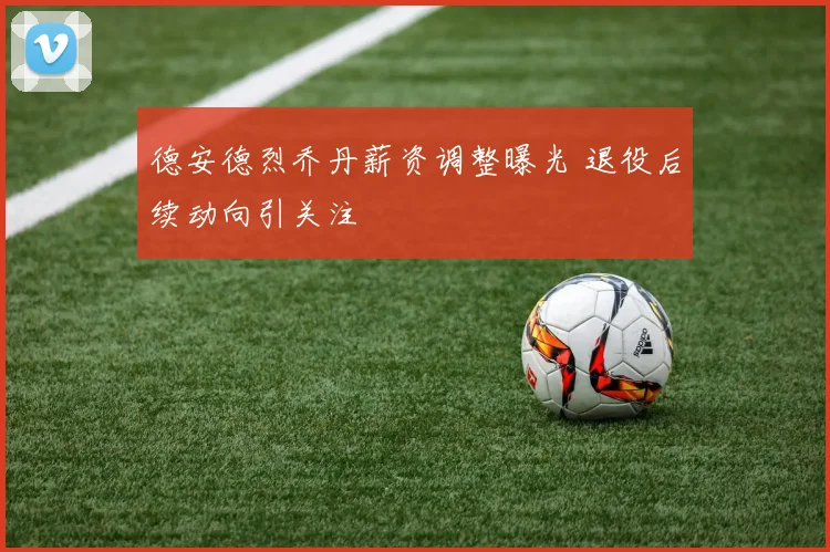 德安德烈乔丹薪资调整曝光 退役后续动向引关注