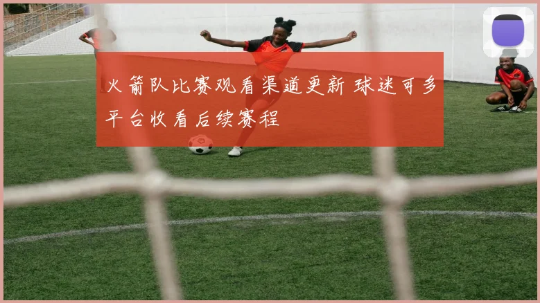 火箭队比赛观看渠道更新 球迷可多平台收看后续赛程