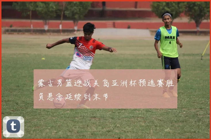 蒙古男篮迎战关岛亚洲杯预选赛胜负悬念延续到末节