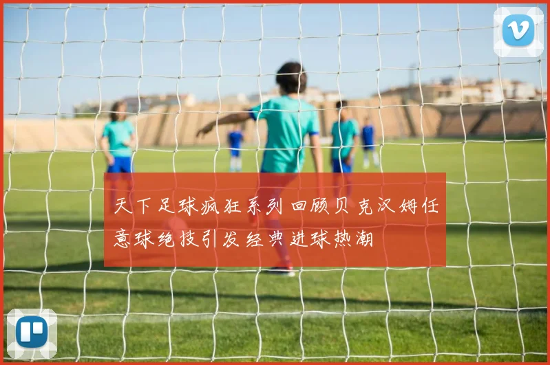 天下足球疯狂系列回顾贝克汉姆任意球绝技引发经典进球热潮