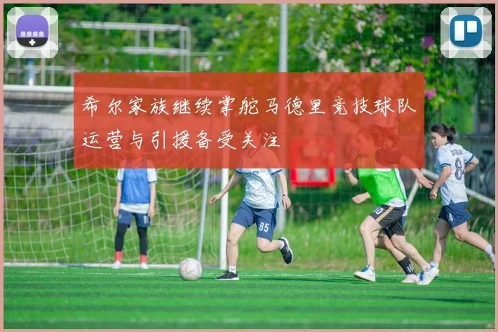 希尔家族继续掌舵马德里竞技球队运营与引援备受关注