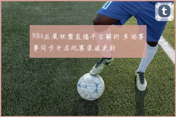 NBA发展联盟直播平台解析 多场赛事同步开启观赛渠道更新