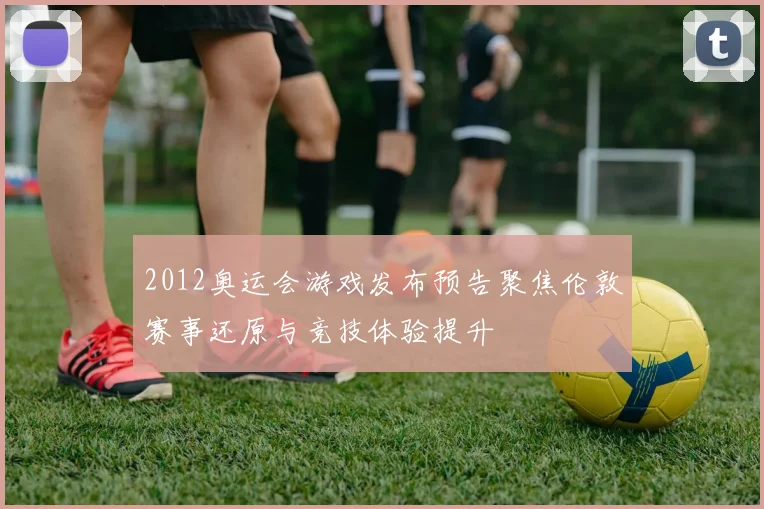 2012奥运会游戏发布预告聚焦伦敦赛事还原与竞技体验提升