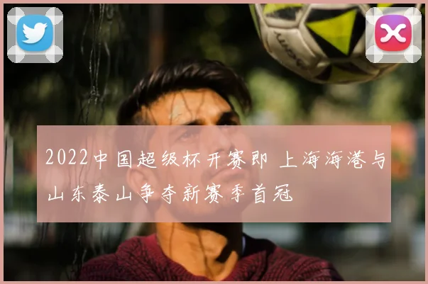 2022中国超级杯开赛即 上海海港与山东泰山争夺新赛季首冠