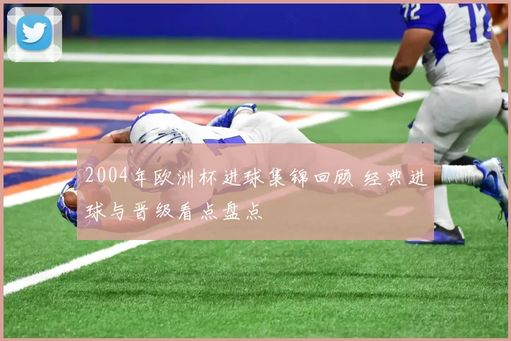 2004年欧洲杯进球集锦回顾 经典进球与晋级看点盘点