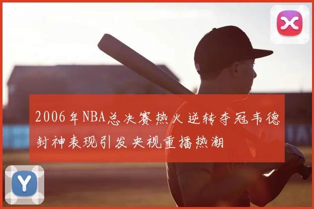 2006年NBA总决赛热火逆转夺冠韦德封神表现引发央视重播热潮